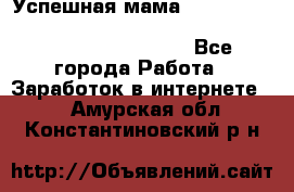  Успешная мама                                                                 - Все города Работа » Заработок в интернете   . Амурская обл.,Константиновский р-н